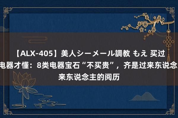 【ALX-405】美人シーメール調教 もえ 买过3套新址电器才懂：8类电器宝石“不买贵”，齐是过来东说念主的阅历