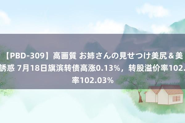 【PBD-309】高画質 お姉さんの見せつけ美尻＆美脚の誘惑 7月18日旗滨转债高涨0.13%，转股溢价率102.03%