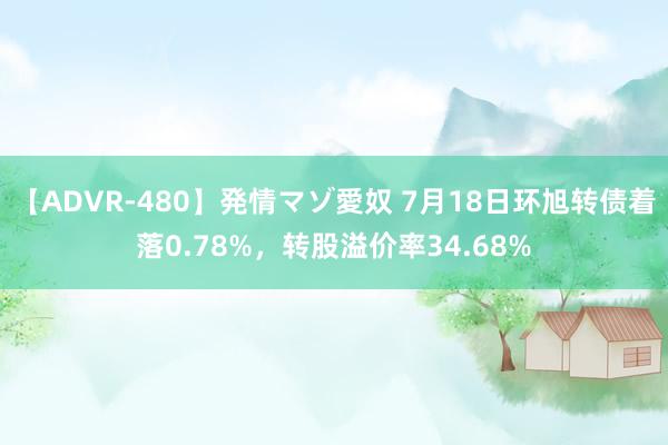 【ADVR-480】発情マゾ愛奴 7月18日环旭转债着落0.78%，转股溢价率34.68%