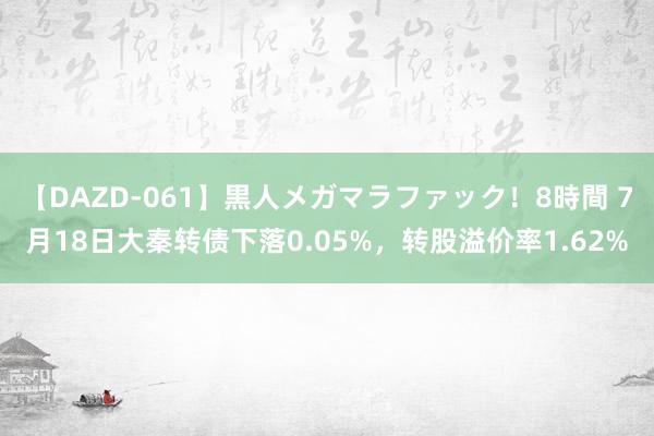 【DAZD-061】黒人メガマラファック！8時間 7月18日大秦转债下落0.05%，转股溢价率1.62%