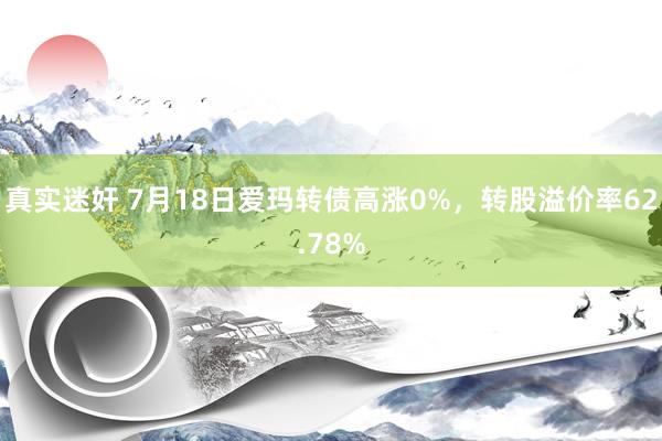 真实迷奸 7月18日爱玛转债高涨0%，转股溢价率62.78%