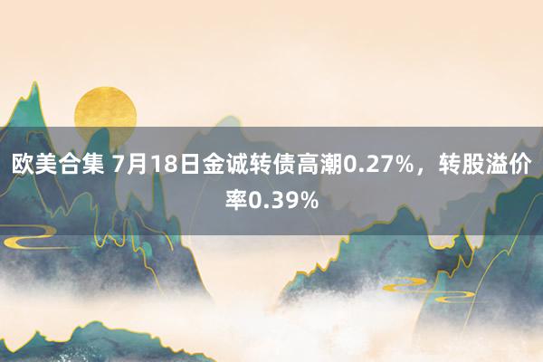 欧美合集 7月18日金诚转债高潮0.27%，转股溢价率0.39%