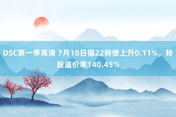 DSC第一季高清 7月18日福22转债上升0.11%，转股溢价率140.45%