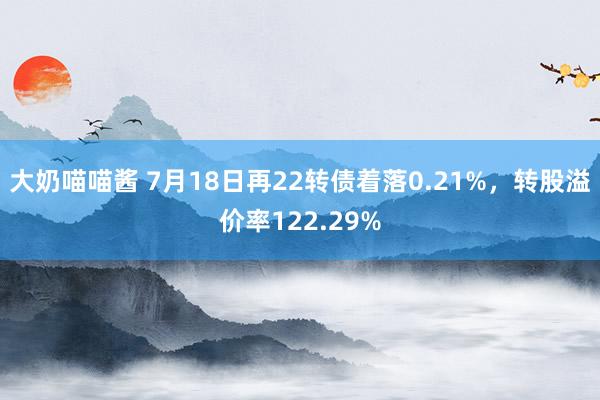 大奶喵喵酱 7月18日再22转债着落0.21%，转股溢价率122.29%