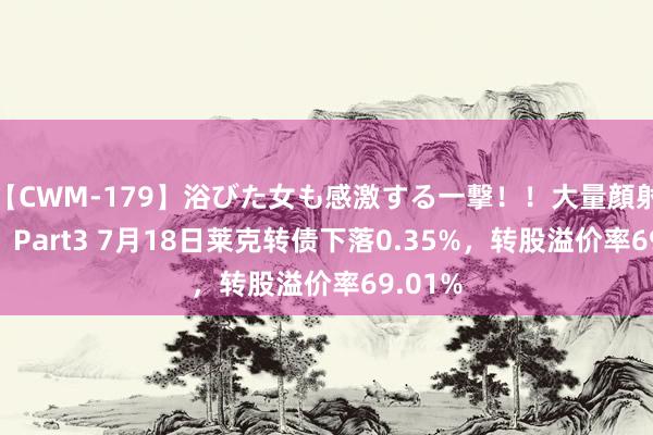 【CWM-179】浴びた女も感激する一撃！！大量顔射！！！ Part3 7月18日莱克转债下落0.35%，转股溢价率69.01%