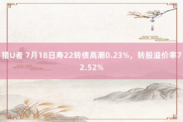 猎U者 7月18日寿22转债高潮0.23%，转股溢价率72.52%