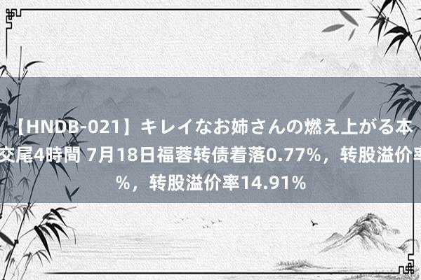 【HNDB-021】キレイなお姉さんの燃え上がる本物中出し交尾4時間 7月18日福蓉转债着落0.77%，转股溢价率14.91%