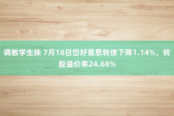 调教学生妹 7月18日岱好意思转债下降1.14%，转股溢价率24.68%