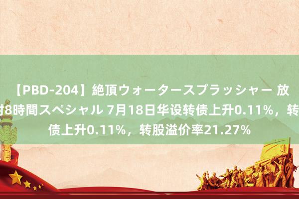 【PBD-204】絶頂ウォータースプラッシャー 放尿＆潮吹き大噴射8時間スペシャル 7月18日华设转债上升0.11%，转股溢价率21.27%