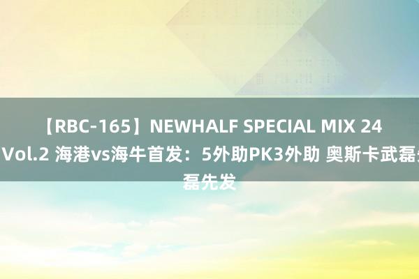 【RBC-165】NEWHALF SPECIAL MIX 240分 Vol.2 海港vs海牛首发：5外助PK3外助 奥斯卡武磊先发