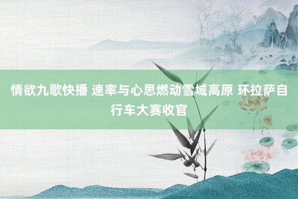 情欲九歌快播 速率与心思燃动雪域高原 环拉萨自行车大赛收官