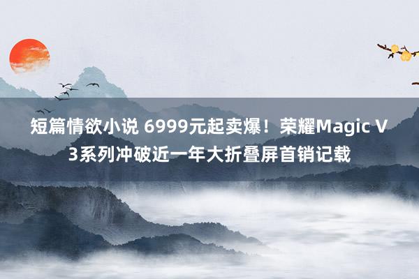 短篇情欲小说 6999元起卖爆！荣耀Magic V3系列冲破近一年大折叠屏首销记载