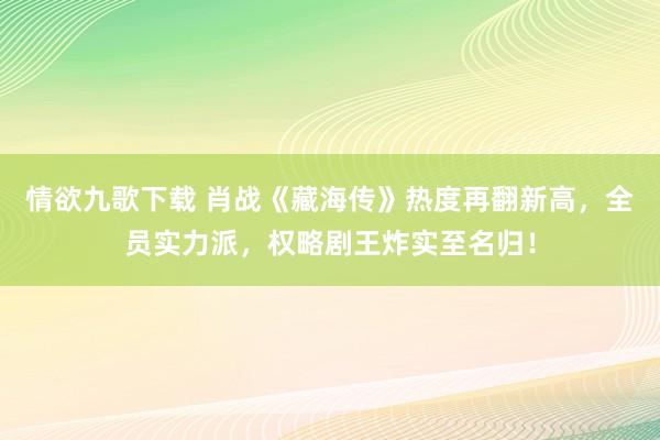 情欲九歌下载 肖战《藏海传》热度再翻新高，全员实力派，权略剧王炸实至名归！