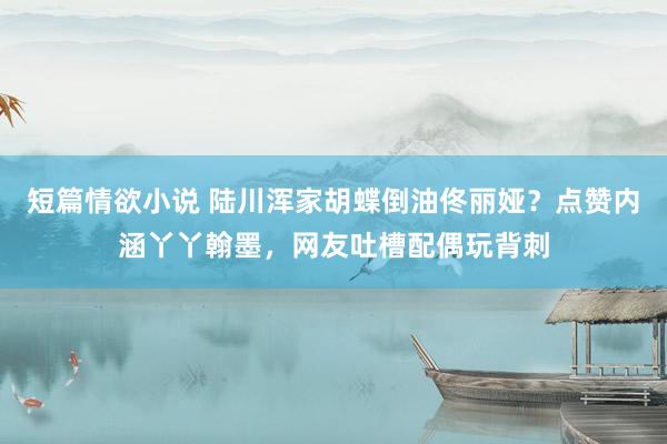 短篇情欲小说 陆川浑家胡蝶倒油佟丽娅？点赞内涵丫丫翰墨，网友吐槽配偶玩背刺