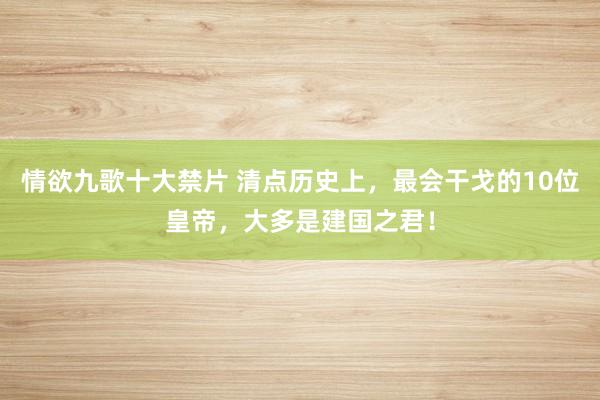 情欲九歌十大禁片 清点历史上，最会干戈的10位皇帝，大多是建国之君！