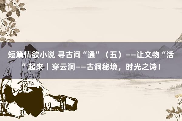 短篇情欲小说 寻古问“通”（五）——让文物“活”起来丨穿云洞——古洞秘境，时光之诗！