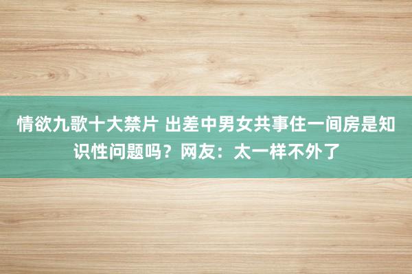 情欲九歌十大禁片 出差中男女共事住一间房是知识性问题吗？网友：太一样不外了