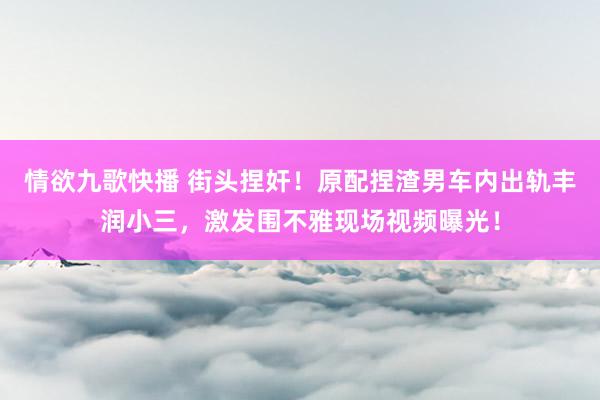 情欲九歌快播 街头捏奸！原配捏渣男车内出轨丰润小三，激发围不雅现场视频曝光！