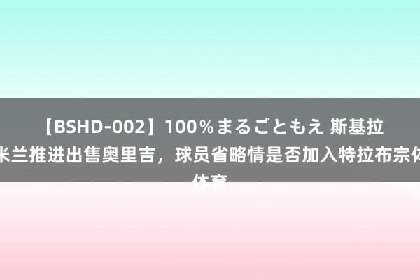 【BSHD-002】100％まるごともえ 斯基拉：米兰推进出售奥里吉，球员省略情是否加入特拉布宗体育