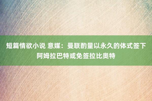 短篇情欲小说 意媒：曼联酌量以永久的体式签下阿姆拉巴特或免签拉比奥特