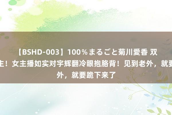 【BSHD-003】100％まるごと菊川愛香 双面东说念主！女主播如实对宇辉翻冷眼抱胳背！见到老外，就要跪下来了