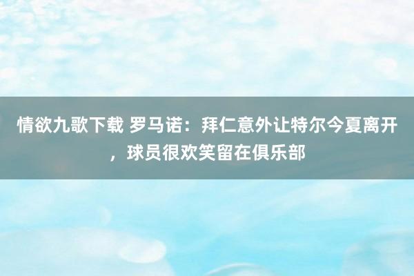 情欲九歌下载 罗马诺：拜仁意外让特尔今夏离开，球员很欢笑留在俱乐部