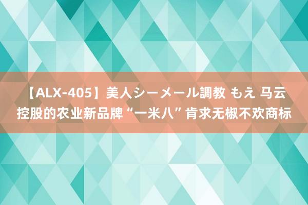 【ALX-405】美人シーメール調教 もえ 马云控股的农业新品牌“一米八”肯求无椒不欢商标