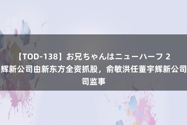 【TOD-138】お兄ちゃんはニューハーフ 2 董宇辉新公司由新东方全资抓股，俞敏洪任董宇辉新公司监事