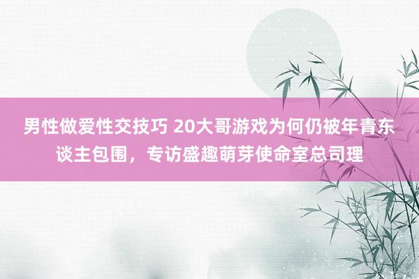 男性做爱性交技巧 20大哥游戏为何仍被年青东谈主包围，专访盛趣萌芽使命室总司理