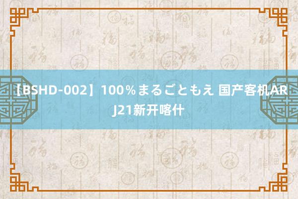 【BSHD-002】100％まるごともえ 国产客机ARJ21新开喀什