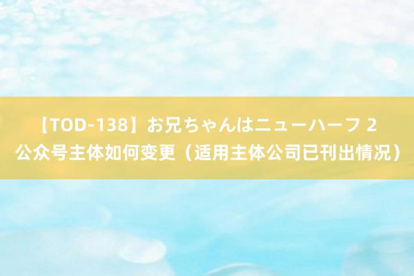 【TOD-138】お兄ちゃんはニューハーフ 2 公众号主体如何变更（适用主体公司已刊出情况）