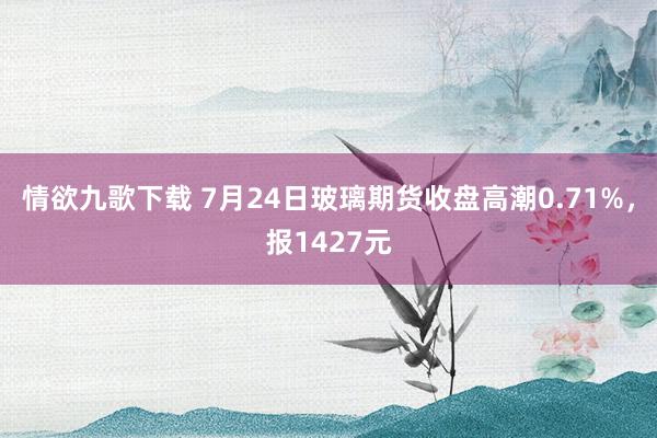 情欲九歌下载 7月24日玻璃期货收盘高潮0.71%，报1427元