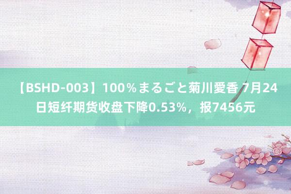 【BSHD-003】100％まるごと菊川愛香 7月24日短纤期货收盘下降0.53%，报7456元