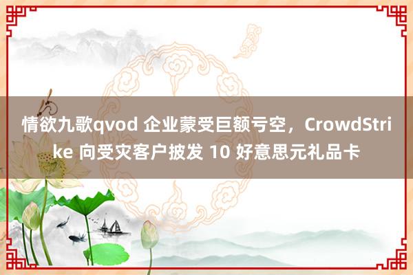 情欲九歌qvod 企业蒙受巨额亏空，CrowdStrike 向受灾客户披发 10 好意思元礼品卡