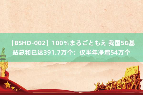 【BSHD-002】100％まるごともえ 我国5G基站总和已达391.7万个：仅半年净增54万个