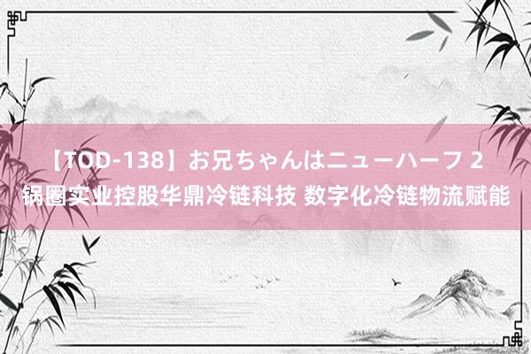 【TOD-138】お兄ちゃんはニューハーフ 2 锅圈实业控股华鼎冷链科技 数字化冷链物流赋能