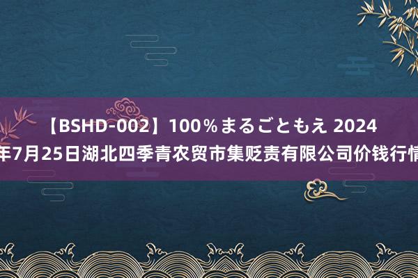 【BSHD-002】100％まるごともえ 2024年7月25日湖北四季青农贸市集贬责有限公司价钱行情