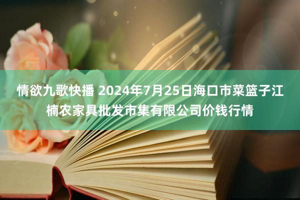 情欲九歌快播 2024年7月25日海口市菜篮子江楠农家具批发市集有限公司价钱行情