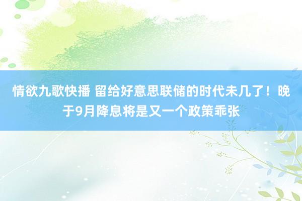 情欲九歌快播 留给好意思联储的时代未几了！晚于9月降息将是又一个政策乖张