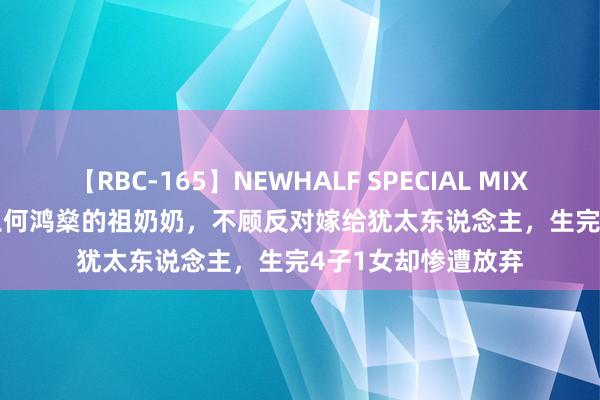 【RBC-165】NEWHALF SPECIAL MIX 240分 Vol.2 赌王何鸿燊的祖奶奶，不顾反对嫁给犹太东说念主，生完4子1女却惨遭放弃