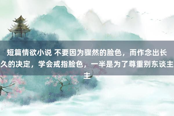 短篇情欲小说 不要因为骤然的脸色，而作念出长久的决定，学会戒指脸色，一半是为了尊重别东谈主