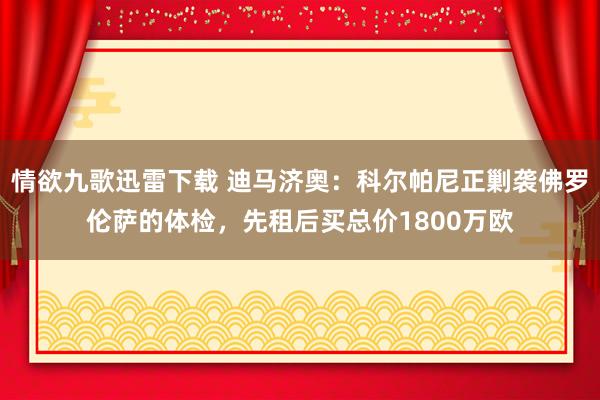 情欲九歌迅雷下载 迪马济奥：科尔帕尼正剿袭佛罗伦萨的体检，先租后买总价1800万欧