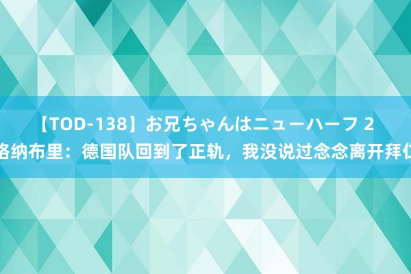 【TOD-138】お兄ちゃんはニューハーフ 2 格纳布里：德国队回到了正轨，我没说过念念离开拜仁