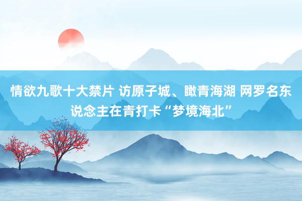 情欲九歌十大禁片 访原子城、瞰青海湖 网罗名东说念主在青打卡“梦境海北”