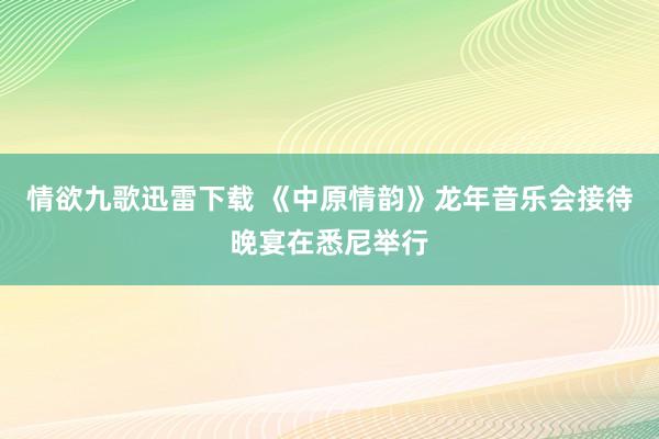 情欲九歌迅雷下载 《中原情韵》龙年音乐会接待晚宴在悉尼举行