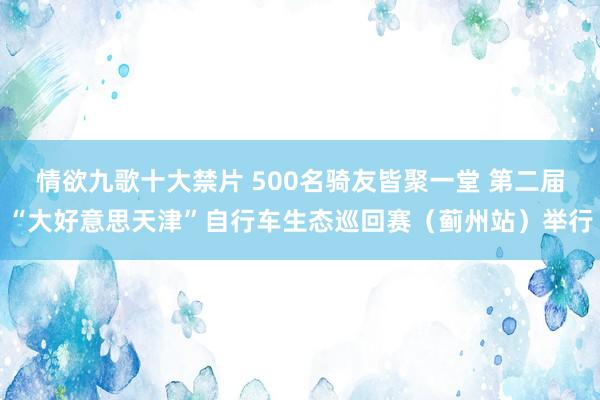 情欲九歌十大禁片 500名骑友皆聚一堂 第二届“大好意思天津”自行车生态巡回赛（蓟州站）举行