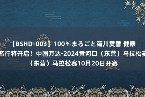 【BSHD-003】100％まるごと菊川愛香 健康跑（5公里）报名行将开启！中国万达·2024黄河口（东营）马拉松赛10月20日开赛