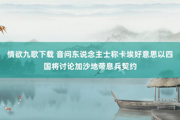 情欲九歌下载 音问东说念主士称卡埃好意思以四国将讨论加沙地带息兵契约