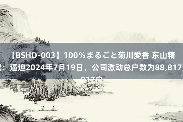 【BSHD-003】100％まるごと菊川愛香 东山精密：逼迫2024年7月19日，公司激动总户数为88，817户