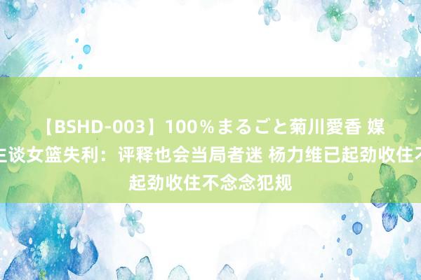 【BSHD-003】100％まるごと菊川愛香 媒体东说念主谈女篮失利：评释也会当局者迷 杨力维已起劲收住不念念犯规